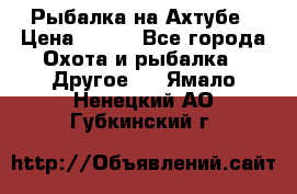 Рыбалка на Ахтубе › Цена ­ 500 - Все города Охота и рыбалка » Другое   . Ямало-Ненецкий АО,Губкинский г.